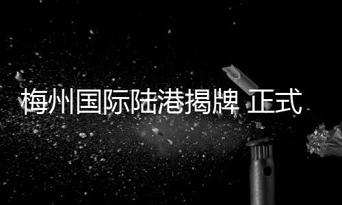 梅州国际陆港揭牌 正式成为广州港第34个内陆港